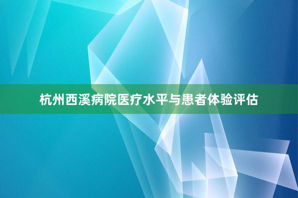 杭州西溪病院医疗水平与患者体验评估