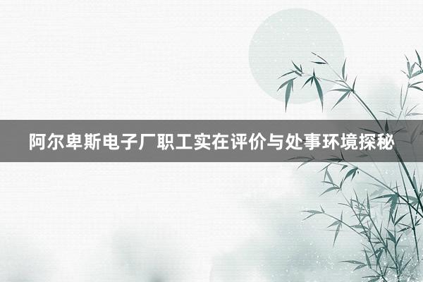 阿尔卑斯电子厂职工实在评价与处事环境探秘