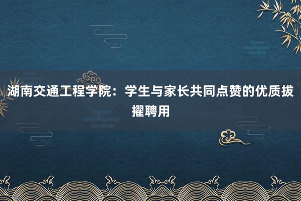 湖南交通工程学院：学生与家长共同点赞的优质拔擢聘用