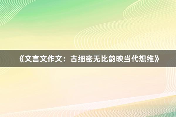 《文言文作文：古细密无比韵映当代想维》